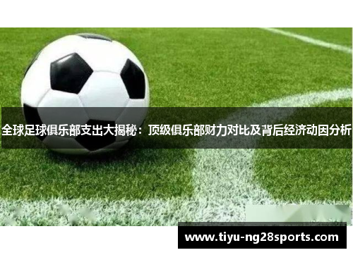 全球足球俱乐部支出大揭秘：顶级俱乐部财力对比及背后经济动因分析