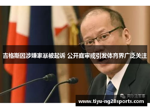 吉格斯因涉嫌家暴被起诉 公开庭审或引发体育界广泛关注