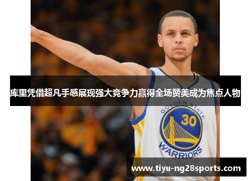 库里凭借超凡手感展现强大竞争力赢得全场赞美成为焦点人物