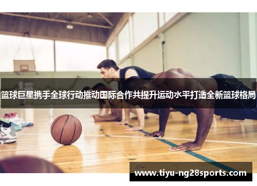 篮球巨星携手全球行动推动国际合作共提升运动水平打造全新篮球格局